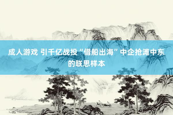 成人游戏 引千亿战投“借船出海”中企抢滩中东的联思样本