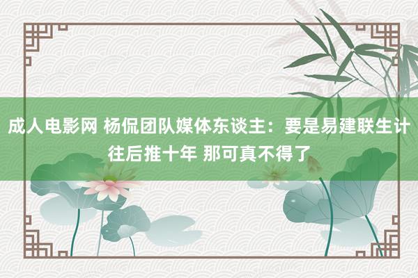 成人电影网 杨侃团队媒体东谈主：要是易建联生计往后推十年 那可真不得了