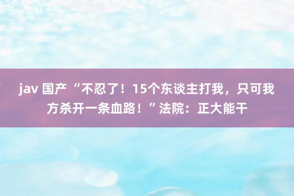 jav 国产 “不忍了！15个东谈主打我，只可我方杀开一条血路！”法院：正大能干