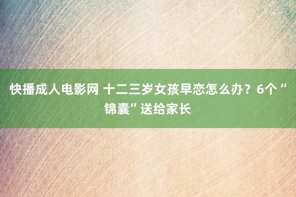 快播成人电影网 十二三岁女孩早恋怎么办？6个“锦囊”送给家长