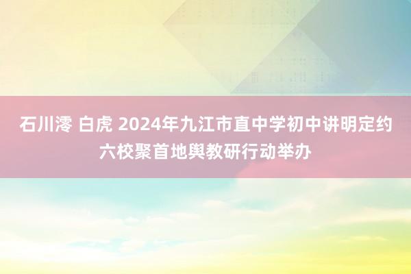 石川澪 白虎 2024年九江市直中学初中讲明定约六校聚首地舆教研行动举办