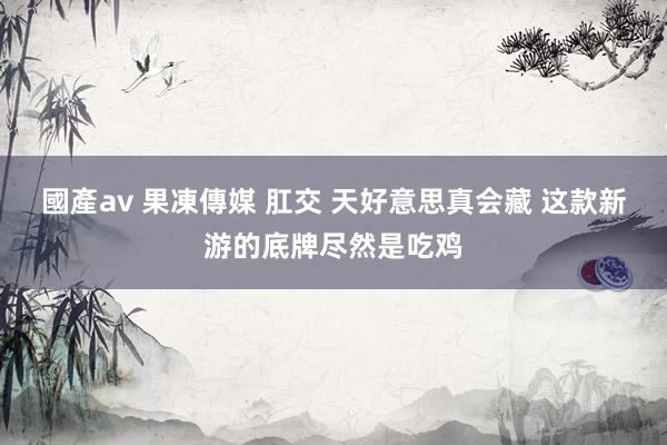 國產av 果凍傳媒 肛交 天好意思真会藏 这款新游的底牌尽然是吃鸡