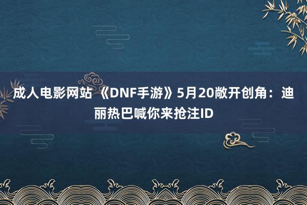 成人电影网站 《DNF手游》5月20敞开创角：迪丽热巴喊你来抢注ID