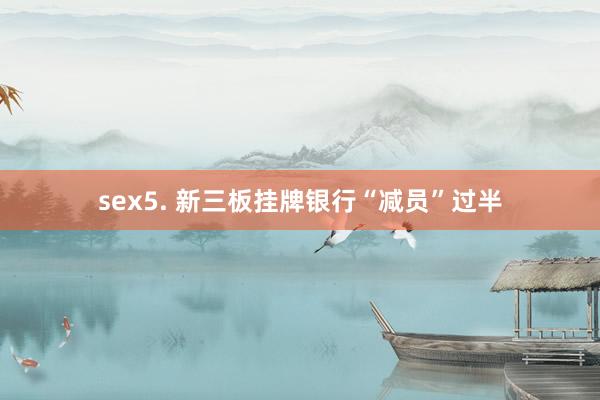 sex5. 新三板挂牌银行“减员”过半