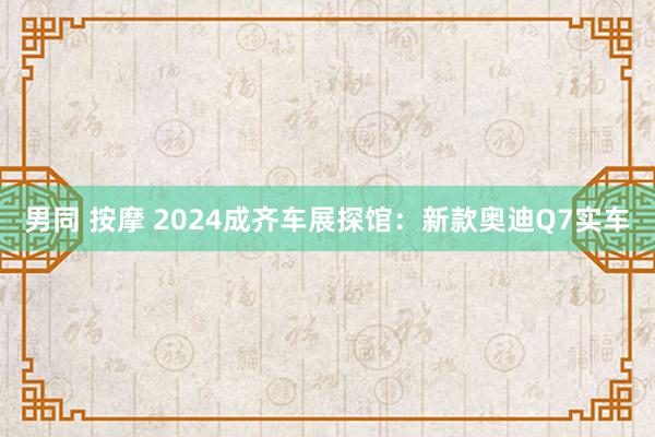 男同 按摩 2024成齐车展探馆：新款奥迪Q7实车