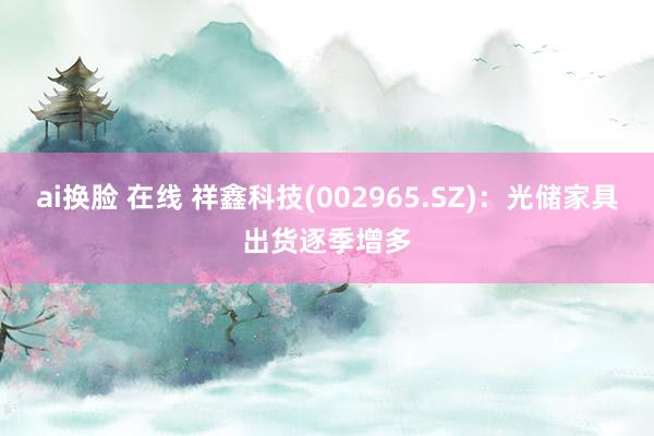 ai换脸 在线 祥鑫科技(002965.SZ)：光储家具出货逐季增多