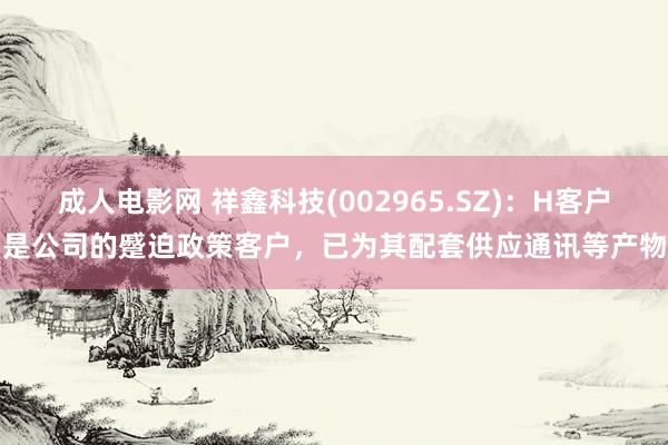 成人电影网 祥鑫科技(002965.SZ)：H客户是公司的蹙迫政策客户，已为其配套供应通讯等产物