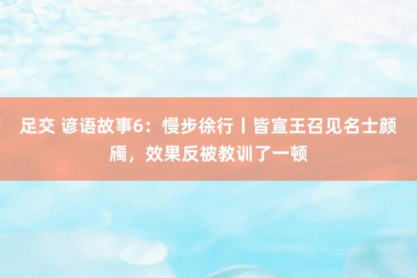 足交 谚语故事6：慢步徐行丨皆宣王召见名士颜斶，效果反被教训了一顿