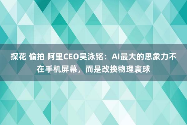 探花 偷拍 阿里CEO吴泳铭：AI最大的思象力不在手机屏幕，而是改换物理寰球