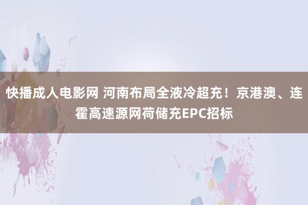 快播成人电影网 河南布局全液冷超充！京港澳、连霍高速源网荷储充EPC招标