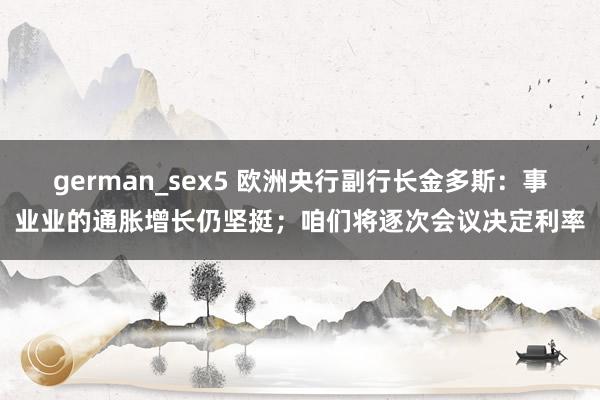 german_sex5 欧洲央行副行长金多斯：事业业的通胀增长仍坚挺；咱们将逐次会议决定利率