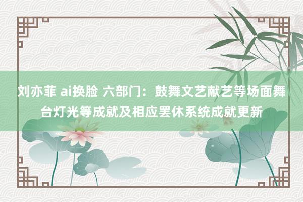 刘亦菲 ai换脸 六部门：鼓舞文艺献艺等场面舞台灯光等成就及相应罢休系统成就更新