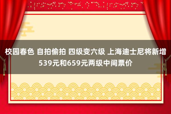 校园春色 自拍偷拍 四级变六级 上海迪士尼将新增539元和659元两级中间票价