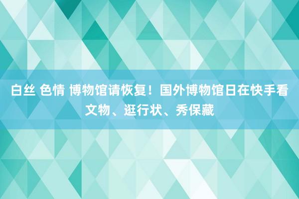 白丝 色情 博物馆请恢复！国外博物馆日在快手看文物、逛行状、秀保藏