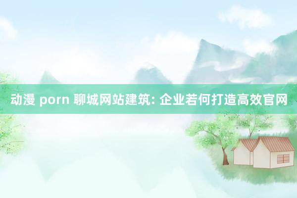 动漫 porn 聊城网站建筑: 企业若何打造高效官网