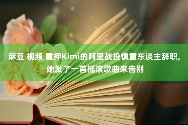 麻豆 视频 重押Kimi的阿里战投慎重东谈主辞职， 她发了一首摇滚歌曲来告别