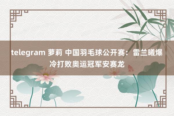 telegram 萝莉 中国羽毛球公开赛：雷兰曦爆冷打败奥运冠军安赛龙