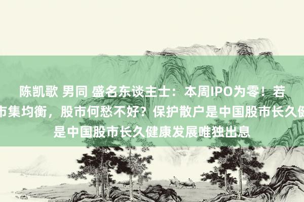 陈凯歌 男同 盛名东谈主士：本周IPO为零！若不竭保握一二级市集均衡，股市何愁不好？保护散户是中国股市长久健康发展唯独出息