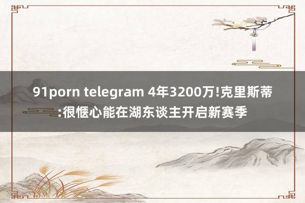 91porn telegram 4年3200万!克里斯蒂:很惬心能在湖东谈主开启新赛季