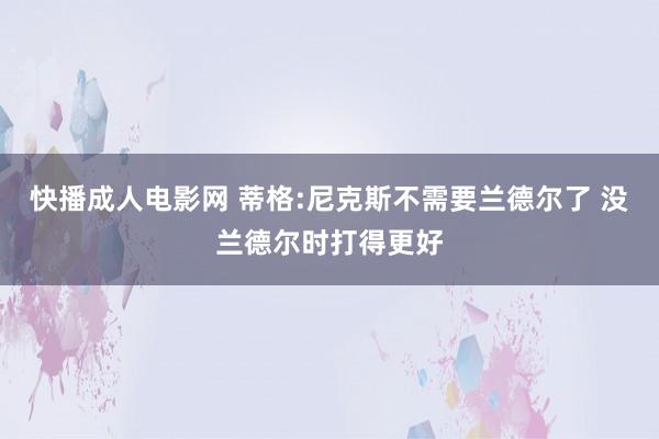 快播成人电影网 蒂格:尼克斯不需要兰德尔了 没兰德尔时打得更好