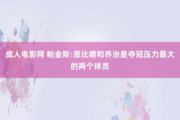 成人电影网 帕金斯:恩比德和乔治是夺冠压力最大的两个球员