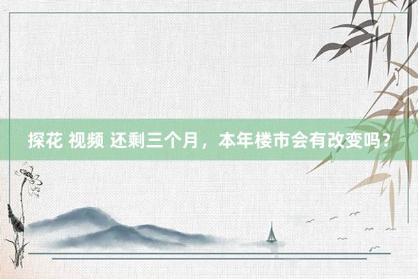 探花 视频 还剩三个月，本年楼市会有改变吗？