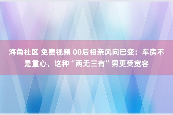 海角社区 免费视频 00后相亲风向已变：车房不是重心，这种“两无三有”男更受宽容