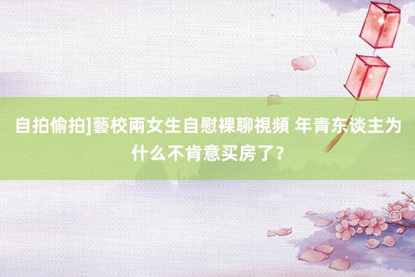 自拍偷拍]藝校兩女生自慰裸聊視頻 年青东谈主为什么不肯意买房了？