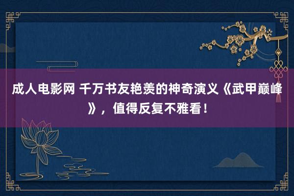 成人电影网 千万书友艳羡的神奇演义《武甲巅峰》，值得反复不雅看！