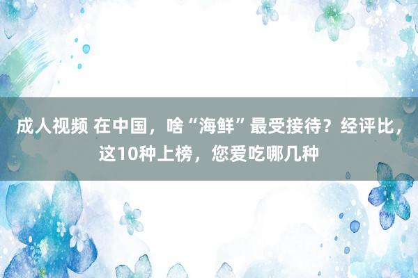 成人视频 在中国，啥“海鲜”最受接待？经评比，这10种上榜，您爱吃哪几种