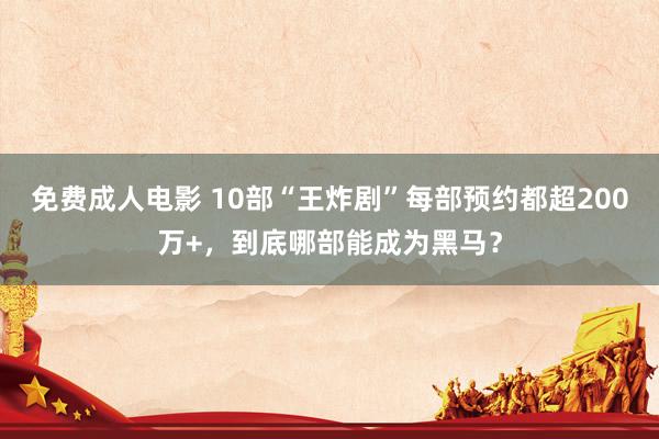 免费成人电影 10部“王炸剧”每部预约都超200万+，到底哪部能成为黑马？