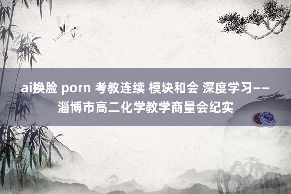 ai换脸 porn 考教连续 模块和会 深度学习——淄博市高二化学教学商量会纪实