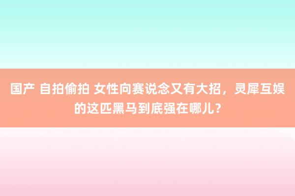 国产 自拍偷拍 女性向赛说念又有大招，灵犀互娱的这匹黑马到底强在哪儿？