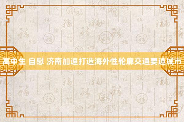 高中生 自慰 济南加速打造海外性轮廓交通要道城市