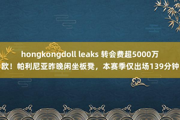 hongkongdoll leaks 转会费超5000万欧！帕利尼亚昨晚闲坐板凳，本赛季仅出场139分钟