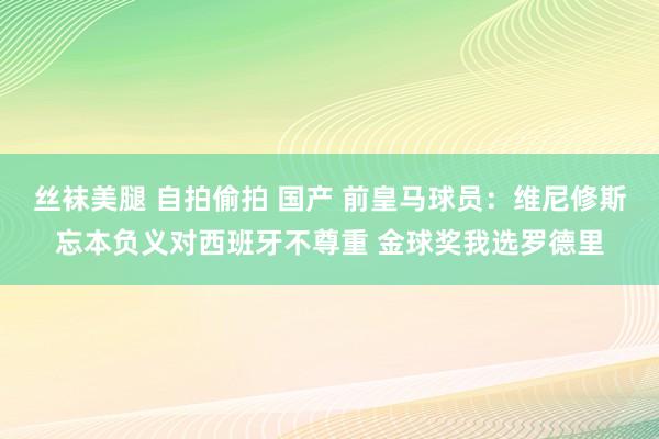 丝袜美腿 自拍偷拍 国产 前皇马球员：维尼修斯忘本负义对西班牙不尊重 金球奖我选罗德里