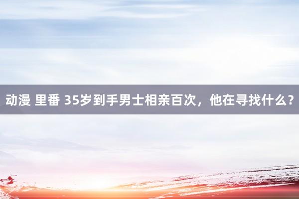 动漫 里番 35岁到手男士相亲百次，他在寻找什么？