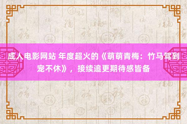 成人电影网站 年度超火的《萌萌青梅：竹马驾到宠不休》，接续追更期待感皆备