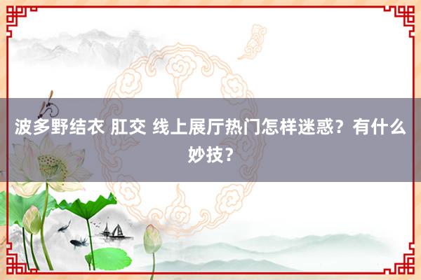 波多野结衣 肛交 线上展厅热门怎样迷惑？有什么妙技？