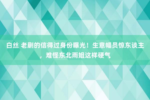 白丝 老蒯的信得过身份曝光！生意幅员惊东谈主，难怪东北雨姐这样硬气