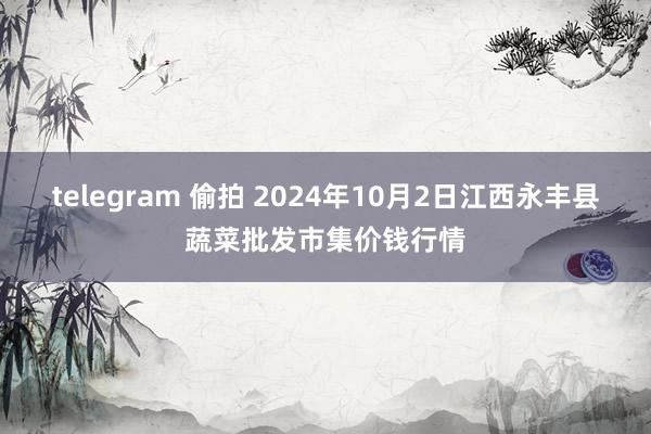 telegram 偷拍 2024年10月2日江西永丰县蔬菜批发市集价钱行情