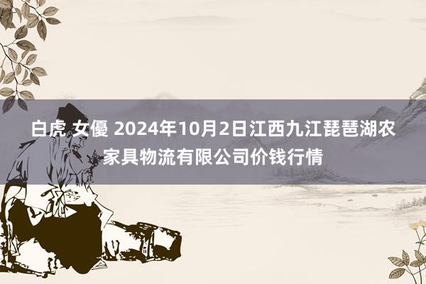 白虎 女優 2024年10月2日江西九江琵琶湖农家具物流有限公司价钱行情