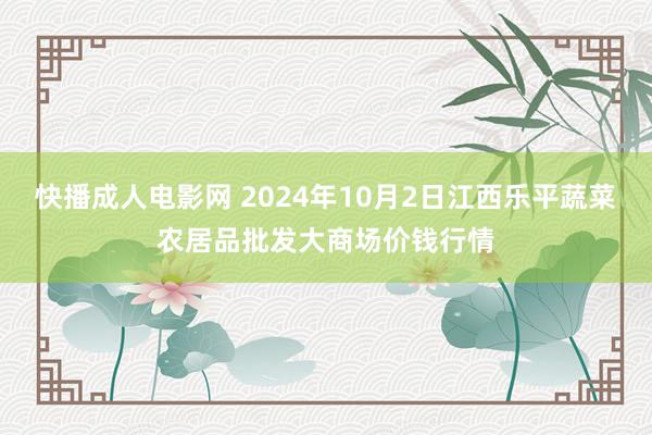 快播成人电影网 2024年10月2日江西乐平蔬菜农居品批发大商场价钱行情