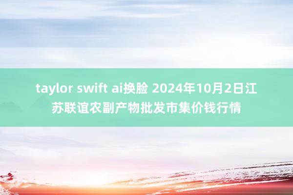 taylor swift ai换脸 2024年10月2日江苏联谊农副产物批发市集价钱行情