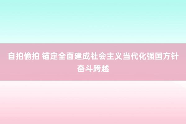 自拍偷拍 锚定全面建成社会主义当代化强国方针奋斗跨越