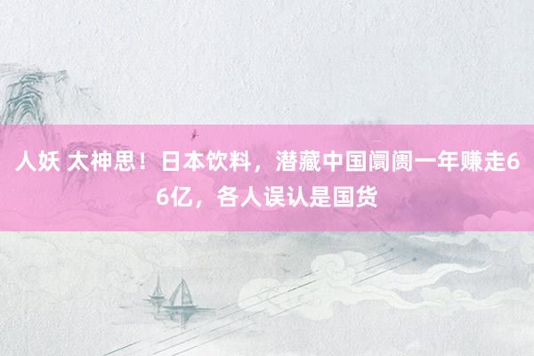 人妖 太神思！日本饮料，潜藏中国阛阓一年赚走66亿，各人误认是国货