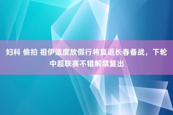 妇科 偷拍 祖伊适度放假行将复返长春备战，下轮中超联赛不错解禁复出