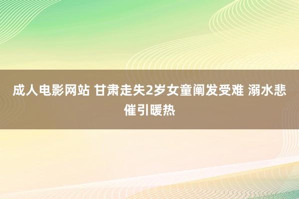 成人电影网站 甘肃走失2岁女童阐发受难 溺水悲催引暖热