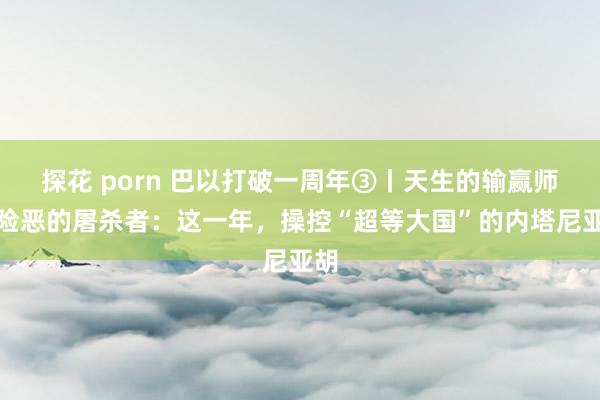 探花 porn 巴以打破一周年③丨天生的输赢师或险恶的屠杀者：这一年，操控“超等大国”的内塔尼亚胡