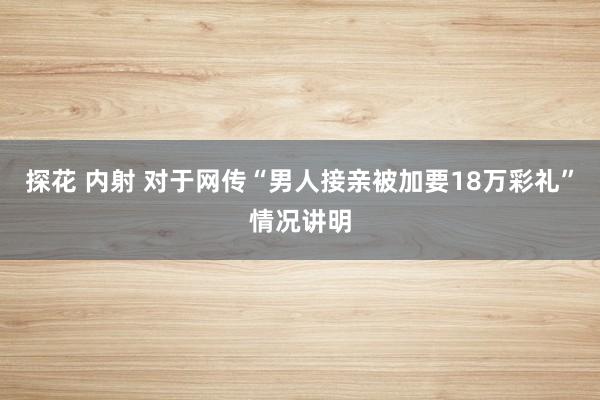 探花 内射 对于网传“男人接亲被加要18万彩礼”情况讲明